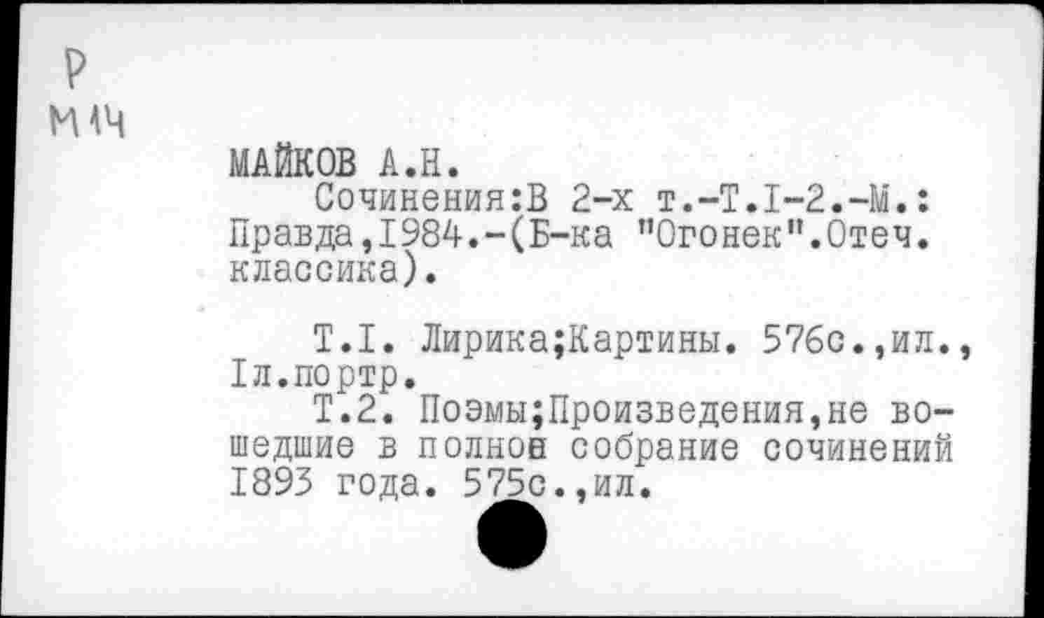 ﻿р
жч
МАЙКОВ А.Н.
Сочинения:В 2-х Т.-Т.1-2.-М.: Правда,1984.-(Б-ка "Огонек".Отеч. классика).
Т.1. Лирика;Картины. 576с.,ил. Тл.портр.
Т.2. Поэмы;Произведения,не вошедшие в полное собрание сочинений 1893 года. 575с.,ил.